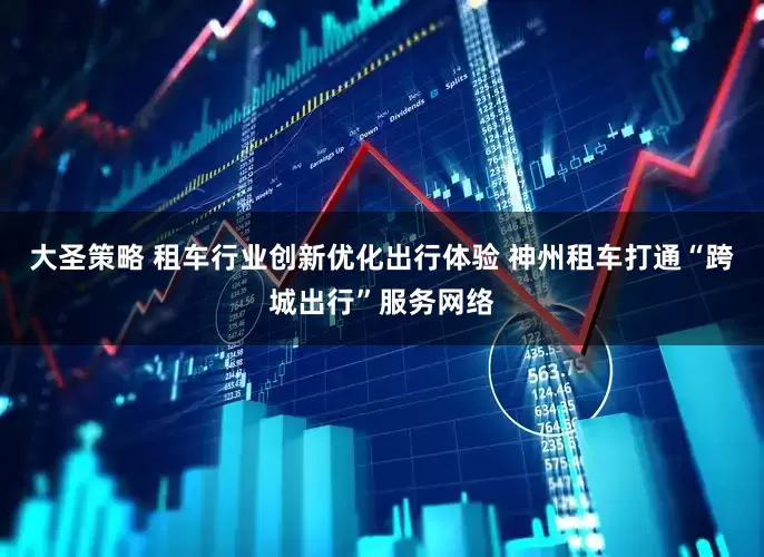 大圣策略 租车行业创新优化出行体验 神州租车打通“跨城出行”服务网络