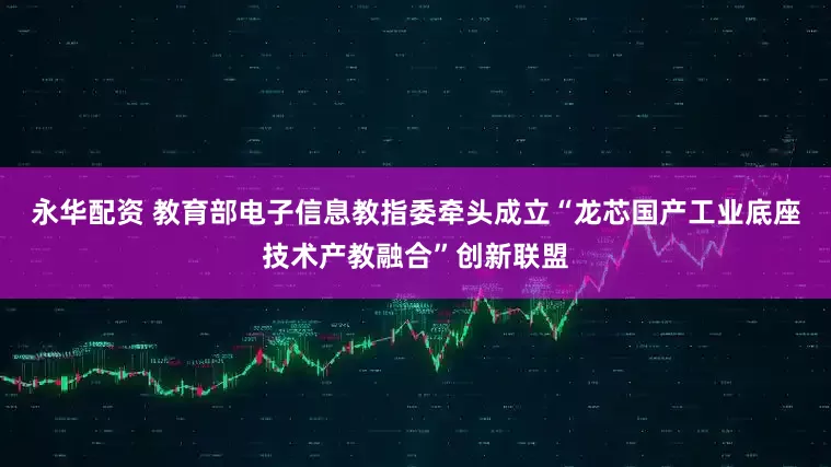 永华配资 教育部电子信息教指委牵头成立“龙芯国产工业底座技术产教融合”创新联盟