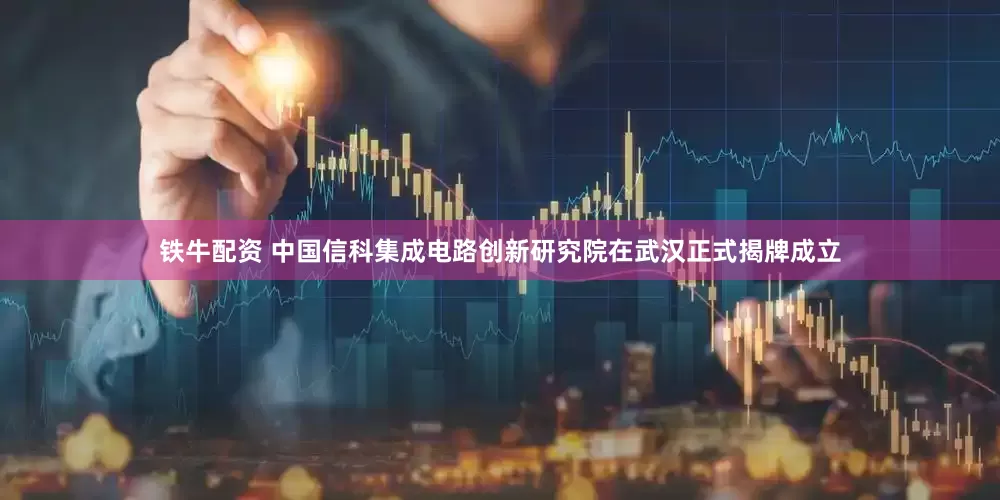 铁牛配资 中国信科集成电路创新研究院在武汉正式揭牌成立
