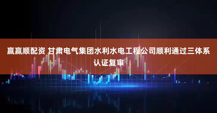 赢赢顺配资 甘肃电气集团水利水电工程公司顺利通过三体系认证复审