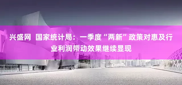 兴盛网  国家统计局：一季度“两新”政策对惠及行业利润带动效果继续显现