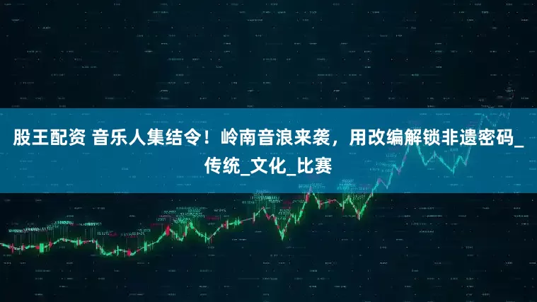 股王配资 音乐人集结令！岭南音浪来袭，用改编解锁非遗密码_传统_文化_比赛