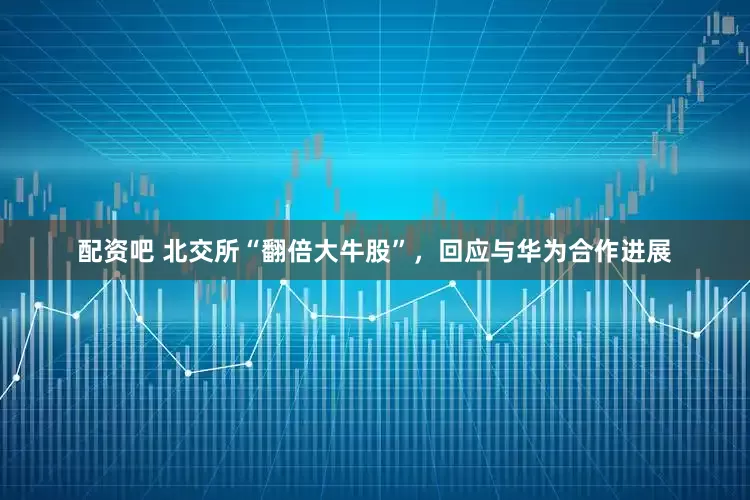 配资吧 北交所“翻倍大牛股”，回应与华为合作进展