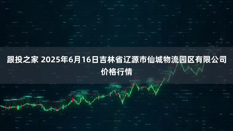 跟投之家 2025年6月16日吉林省辽源市仙城物流园区有限公司价格行情