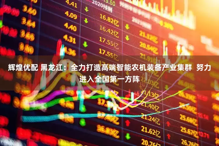 辉煌优配 黑龙江：全力打造高端智能农机装备产业集群  努力进入全国第一方阵