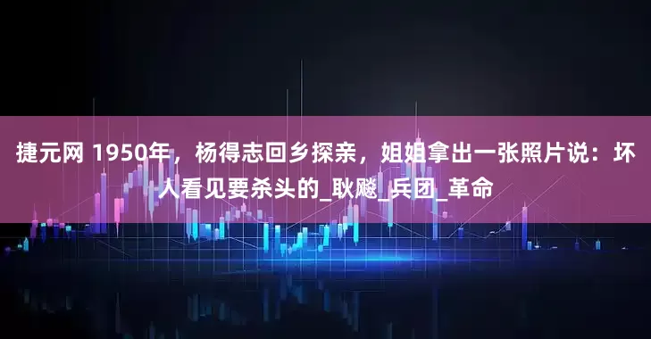 捷元网 1950年，杨得志回乡探亲，姐姐拿出一张照片说：坏人看见要杀头的_耿飚_兵团_革命