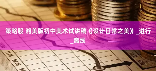 策略股 湘美版初中美术试讲稿《设计日常之美》_进行_离线