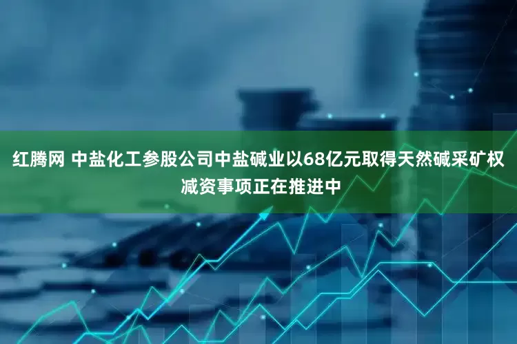 红腾网 中盐化工参股公司中盐碱业以68亿元取得天然碱采矿权 减资事项正在推进中