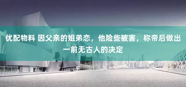 优配物料 因父亲的姐弟恋，他险些被害，称帝后做出一前无古人的决定