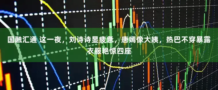 国融汇通 这一夜，刘诗诗显疲惫，唐嫣像大姨，热巴不穿暴露衣服艳惊四座