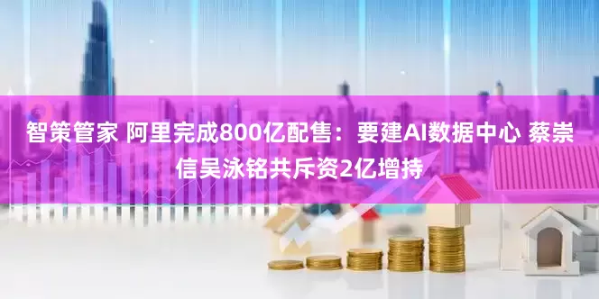 智策管家 阿里完成800亿配售：要建AI数据中心 蔡崇信吴泳铭共斥资2亿增持
